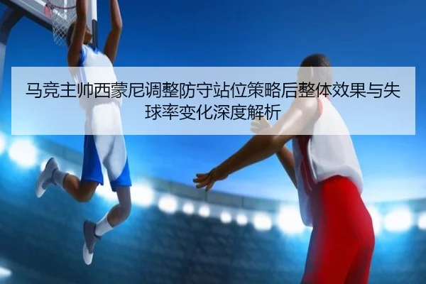 马竞主帅西蒙尼调整防守站位策略后整体效果与失球率变化深度解析