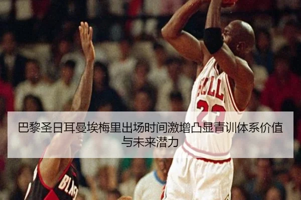 巴黎圣日耳曼埃梅里出场时间激增凸显青训体系价值与未来潜力