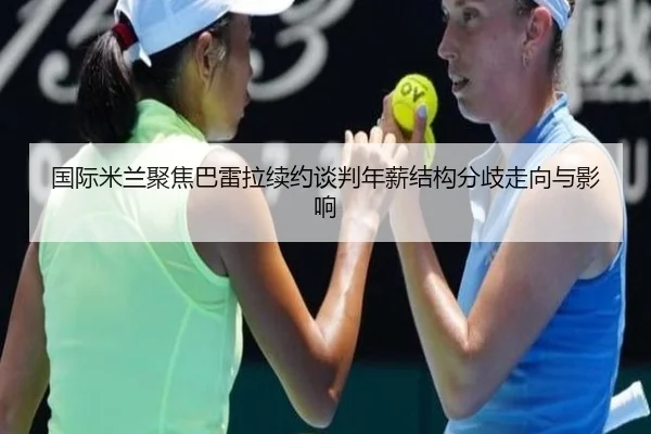 国际米兰聚焦巴雷拉续约谈判年薪结构分歧走向与影响
