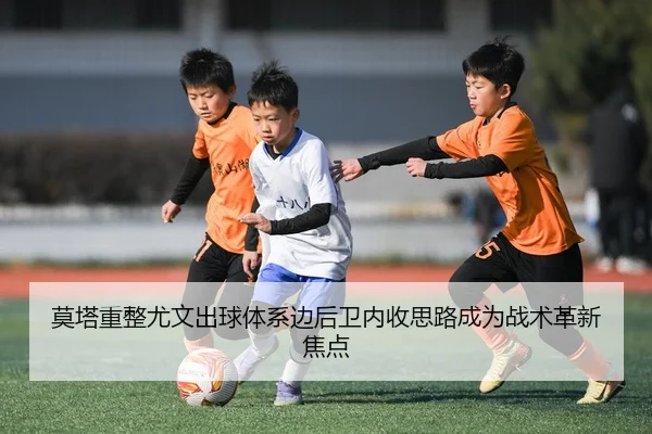莫塔重整尤文出球体系边后卫内收思路成为战术革新焦点