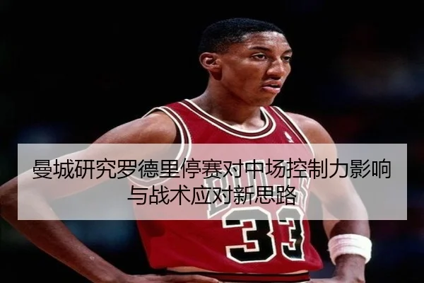 曼城研究罗德里停赛对中场控制力影响与战术应对新思路