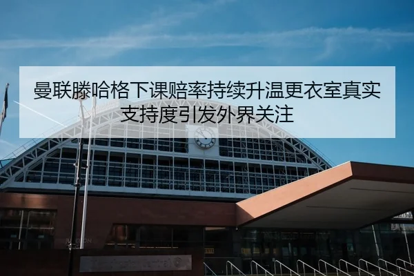曼联滕哈格下课赔率持续升温更衣室真实支持度引发外界关注