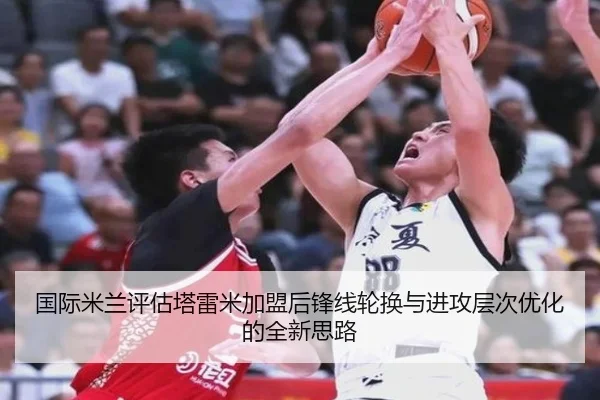 国际米兰评估塔雷米加盟后锋线轮换与进攻层次优化的全新思路