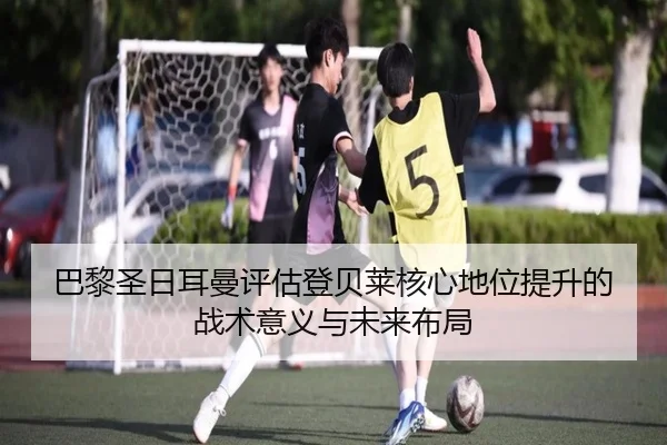 巴黎圣日耳曼评估登贝莱核心地位提升的战术意义与未来布局