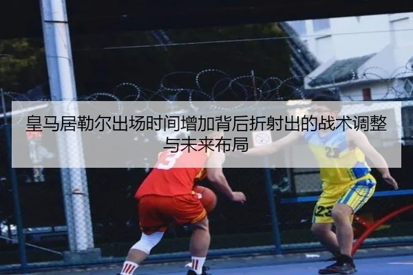皇马居勒尔出场时间增加背后折射出的战术调整与未来布局