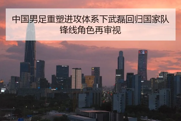 中国男足重塑进攻体系下武磊回归国家队锋线角色再审视