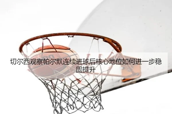 切尔西观察帕尔默连续进球后核心地位如何进一步稳固提升