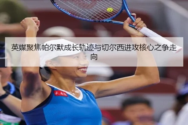 英媒聚焦帕尔默成长轨迹与切尔西进攻核心之争走向