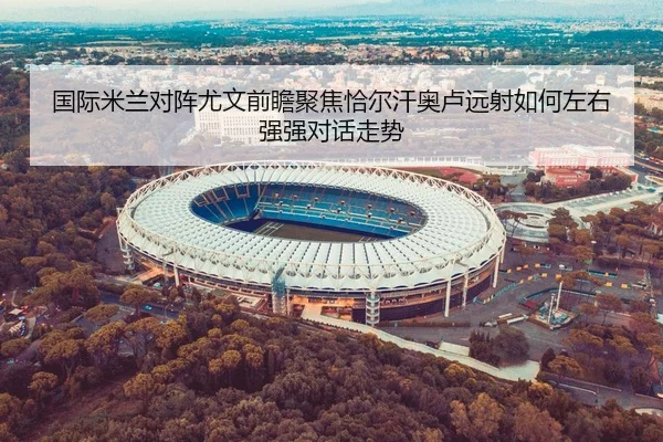 国际米兰对阵尤文前瞻聚焦恰尔汗奥卢远射如何左右强强对话走势