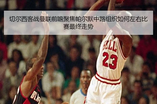切尔西客战曼联前瞻聚焦帕尔默中路组织如何左右比赛最终走势
